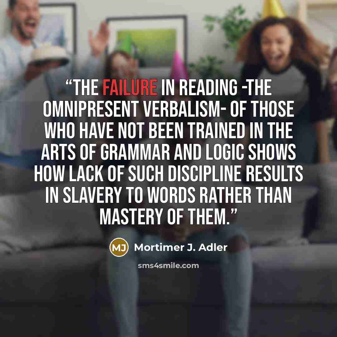 “The failure in reading -the omnipresent verbalism- of those who have not been trained in the arts of grammar and logic shows how lack of such discipline results in slavery to words rather than mastery of them.” quote by Mortimer J. Adler