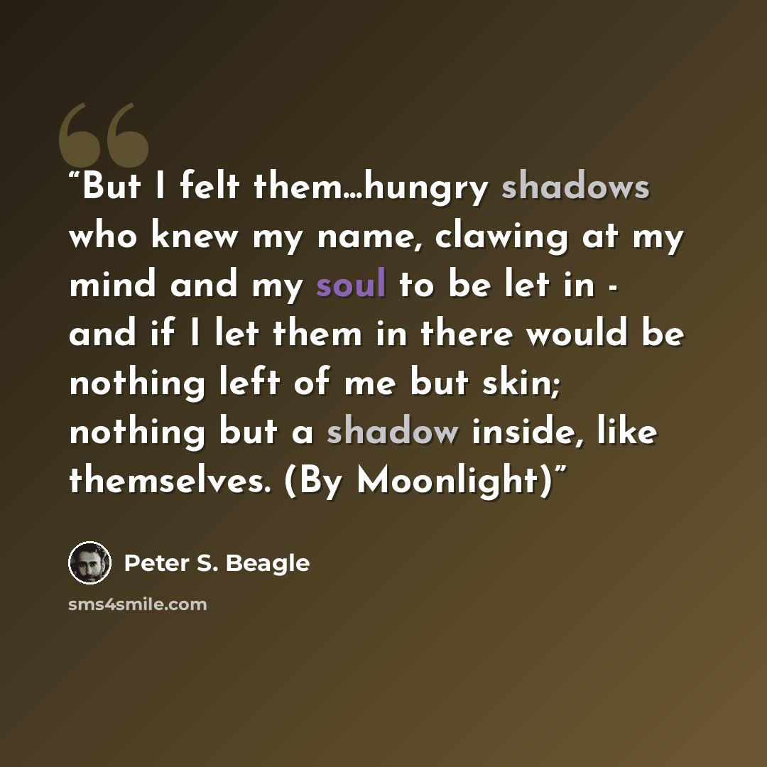 “But I felt them...hungry shadows who knew my name, clawing at my mind and my soul to be let in - and if I let them in there would be nothing left of me but skin; nothing but a shadow inside, like themselves. (By Moonlight)” quote by Peter S. Beagle