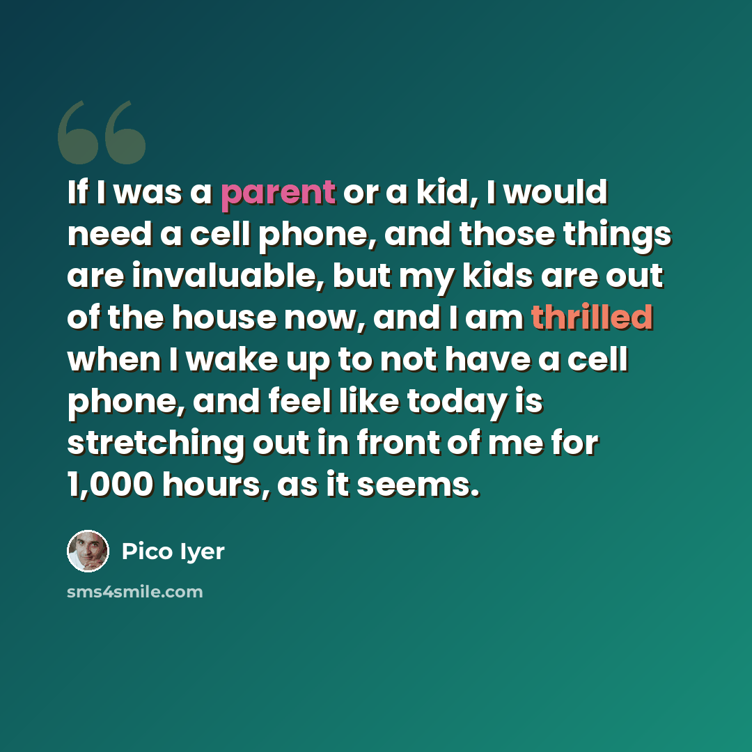 “If I was a parent or a kid, I would need a cell phone, and those things are invaluable, but my kids are out of the house now, and I am thrilled when I wake up to not have a cell phone, and feel like today is stretching out in front of me for 1,000 hours, as it seems.” quote by Pico Iyer