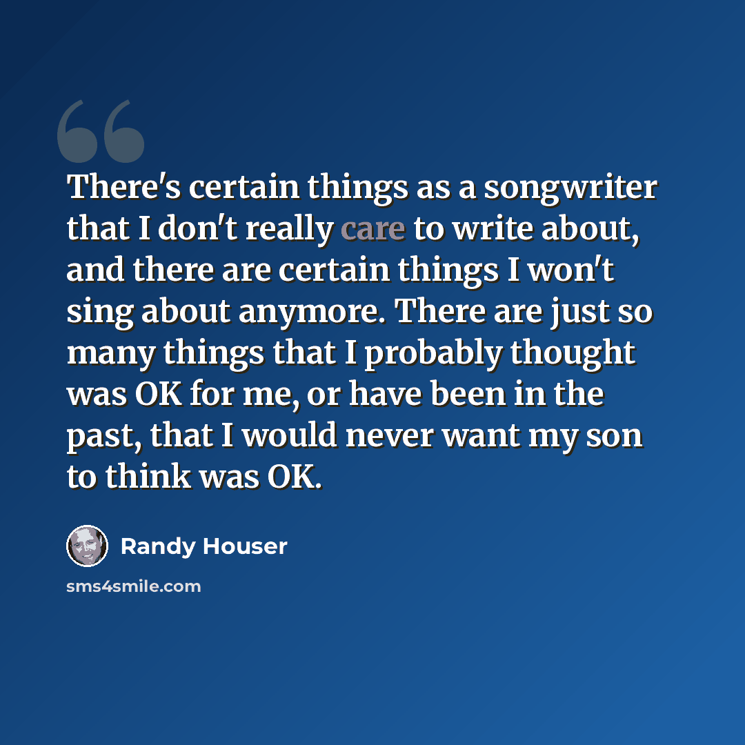 “There's certain things as a songwriter that I don't really care to write about, and there are certain things I won't sing about anymore. There are just so many things that I probably thought was OK for me, or have been in the past, that I would never want my son to think was OK.” quote by Randy Houser