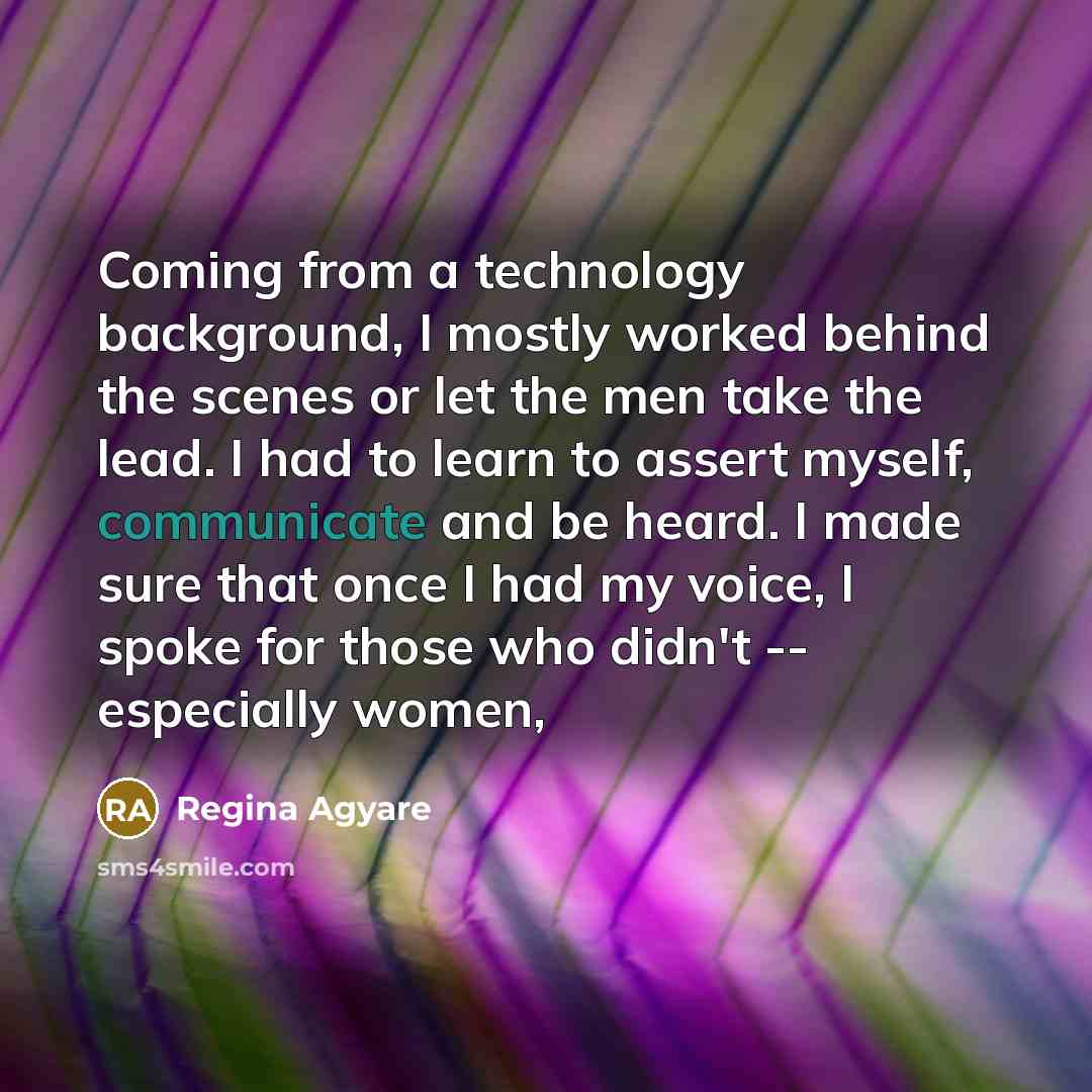 “Coming from a technology background, I mostly worked behind the scenes or let the men take the lead. I had to learn to assert myself, communicate and be heard. I made sure that once I had my voice, I spoke for those who didn't -- especially women,” quote by Regina Agyare