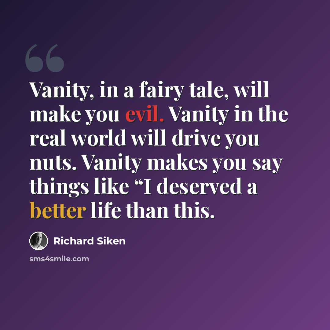 “Vanity, in a fairy tale, will make you evil. Vanity in the real world will drive you nuts. Vanity makes you say things like “I deserved a better life than this.” quote by Richard Siken