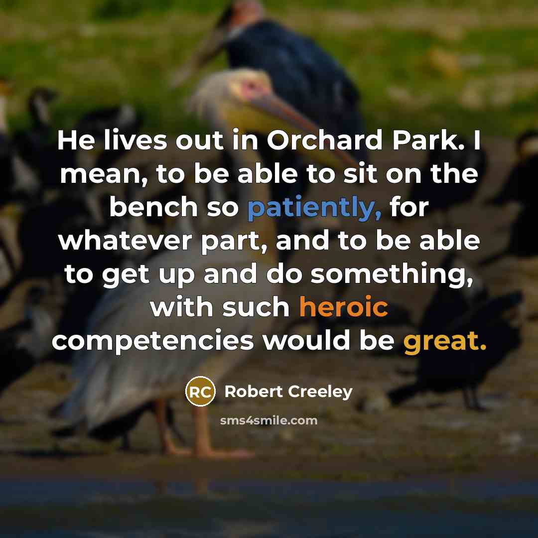 “He lives out in Orchard Park. I mean, to be able to sit on the bench so patiently, for whatever part, and to be able to get up and do something, with such heroic competencies would be great.” quote by Robert Creeley