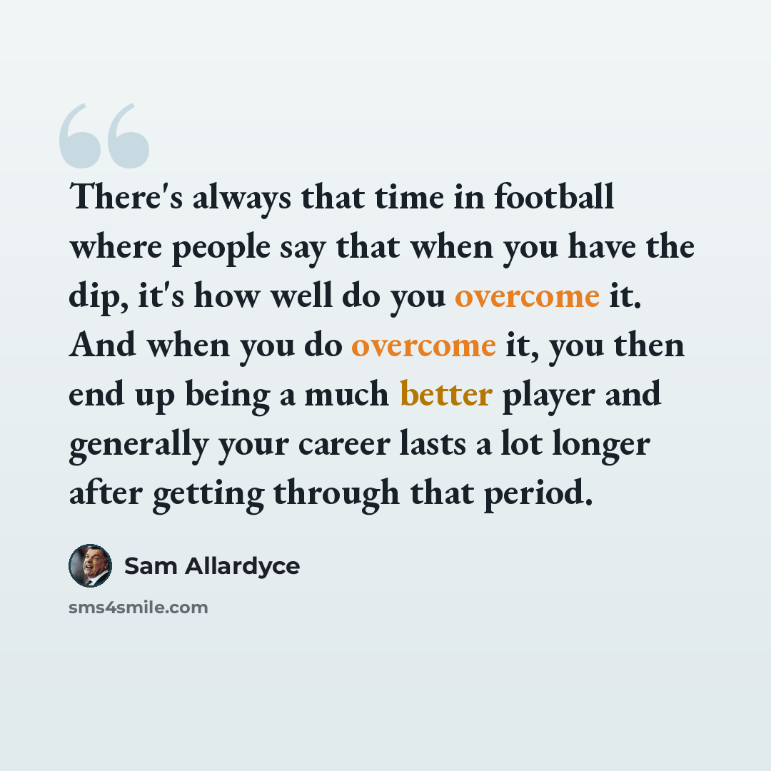 “There's always that time in football where people say that when you have the dip, it's how well do you overcome it. And when you do overcome it, you then end up being a much better player and generally your career lasts a lot longer after getting through that period.” quote by Sam Allardyce
