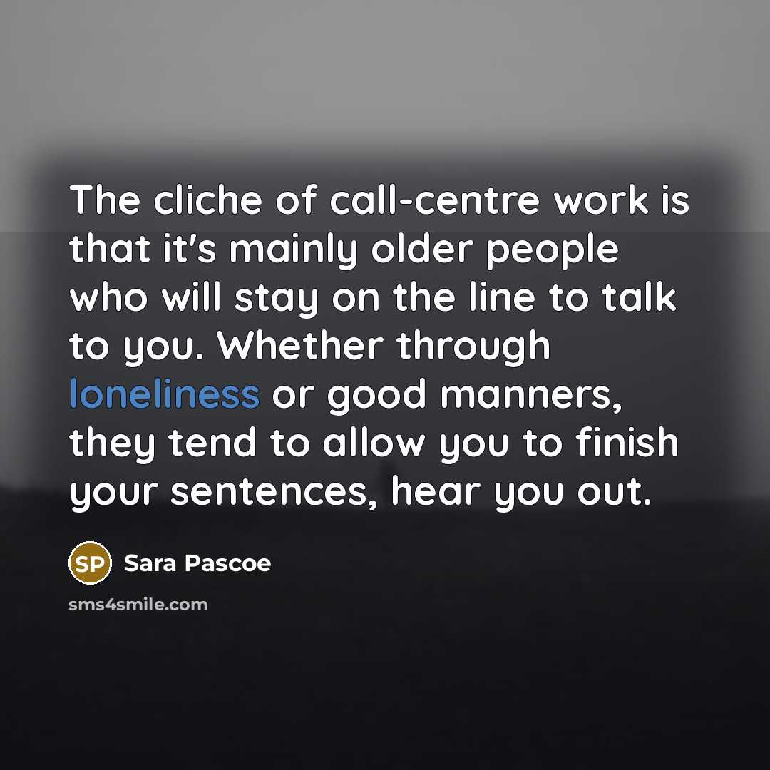 “The cliche of call-centre work is that it's mainly older people who will stay on the line to talk to you. Whether through loneliness or good manners, they tend to allow you to finish your sentences, hear you out.” quote by Sara Pascoe