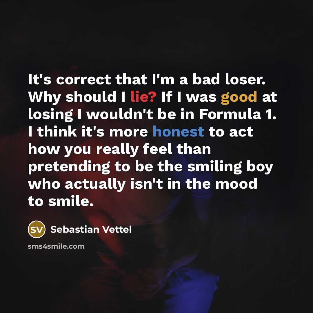 “It's correct that I'm a bad loser. Why should I lie? If I was good at losing I wouldn't be in Formula 1. I think it's more honest to act how you really feel than pretending to be the smiling boy who actually isn't in the mood to smile.” quote by Sebastian Vettel