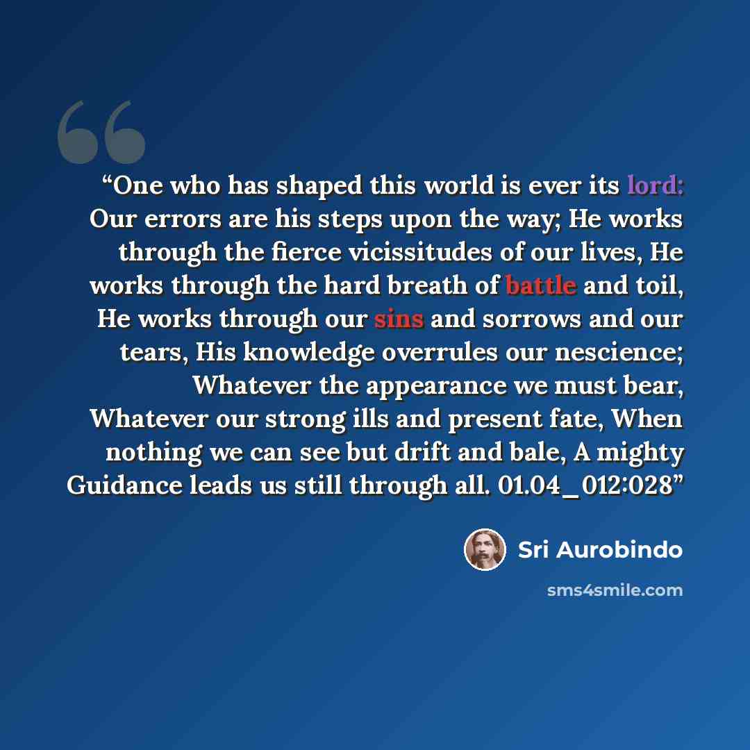 “One who has shaped this world is ever its lord: Our errors are his steps upon the way; He works through the fierce vicissitudes of our lives, He works through the hard breath of battle and toil, He works through our sins and sorrows and our tears, His knowledge overrules our nescience; Whatever…” quote by Sri Aurobindo
