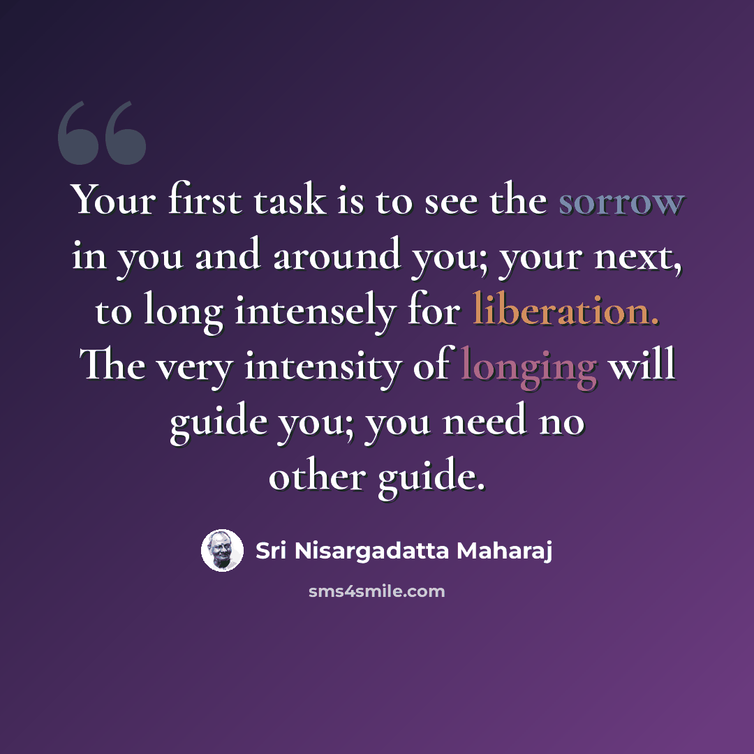 “Your first task is to see the sorrow in you and around you; your next, to long intensely for liberation. The very intensity of longing will guide you; you need no other guide.” quote by Sri Nisargadatta Maharaj