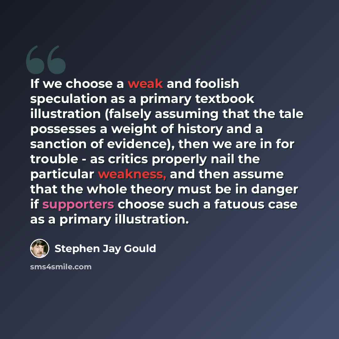 “If we choose a weak and foolish speculation as a primary textbook illustration (falsely assuming that the tale possesses a weight of history and a sanction of evidence), then we are in for trouble - as critics properly nail the particular weakness, and then assume that the whole theory must be in…” quote by Stephen Jay Gould