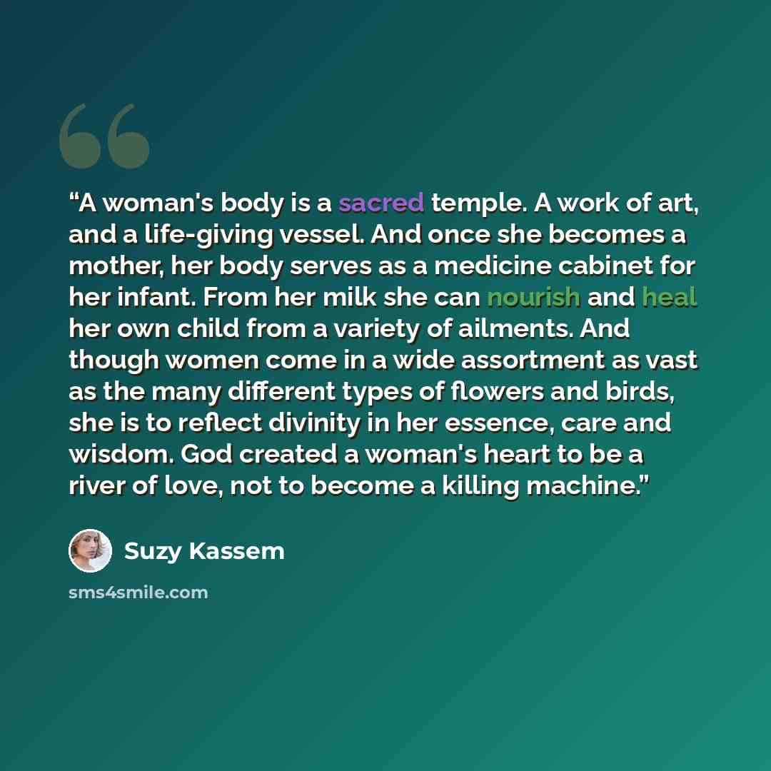 “A woman's body is a sacred temple. A work of art, and a life-giving vessel. And once she becomes a mother, her body serves as a medicine cabinet for her infant. From her milk she can nourish and heal her own child from a variety of ailments. And though women come in a wide assortment as vast as…” quote by Suzy Kassem