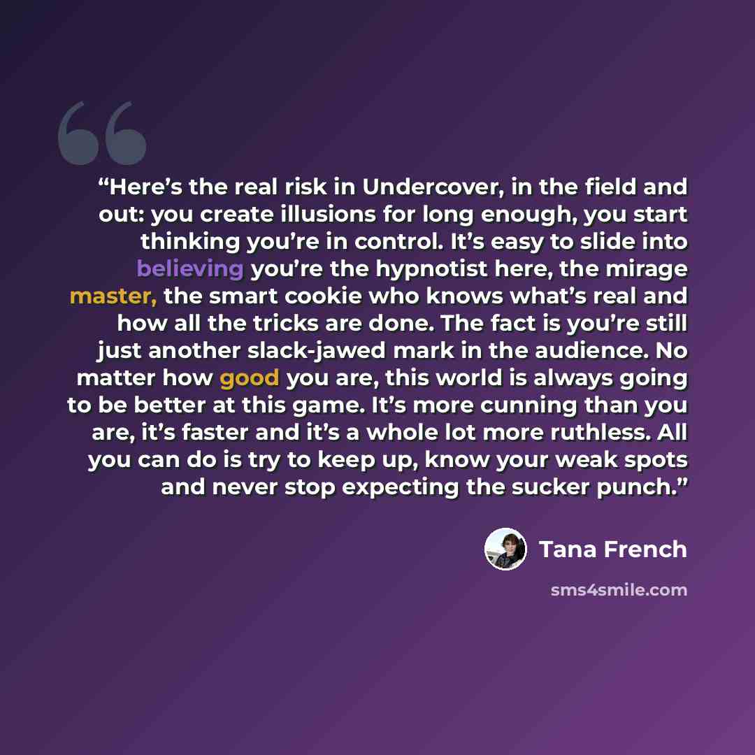 “Here’s the real risk in Undercover, in the field and out: you create illusions for long enough, you start thinking you’re in control. It’s easy to slide into believing you’re the hypnotist here, the mirage master, the smart cookie who knows what’s real and how all the tricks are done. The fact is…” quote by Tana French