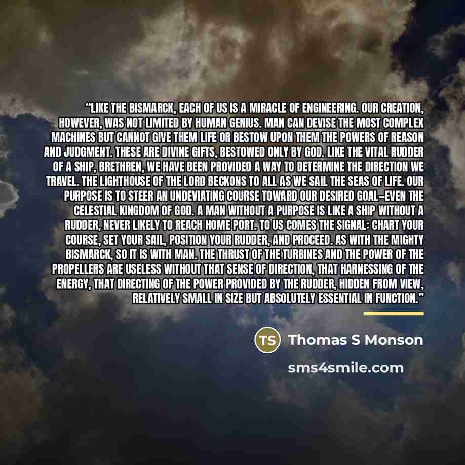 “Like the Bismarck, each of us is a miracle of engineering. Our creation, however, was not limited by human genius. Man can devise the most complex machines but cannot give them life or bestow upon them the powers of reason and judgment. These are divine gifts, bestowed only by God. Like the vital…” quote by Thomas S Monson