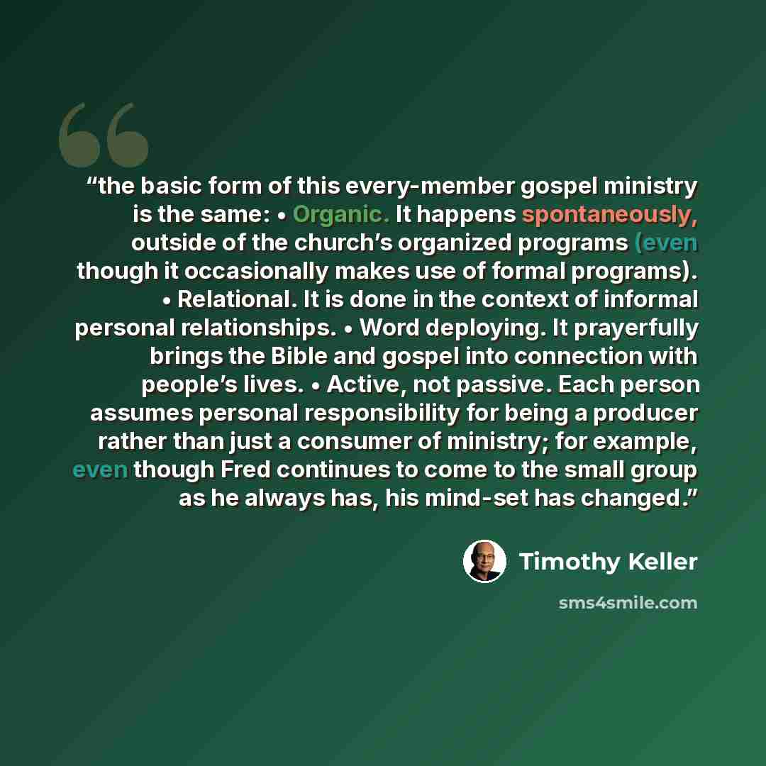 “the basic form of this every-member gospel ministry is the same: • Organic. It happens spontaneously, outside of the church’s organized programs (even though it occasionally makes use of formal programs). • Relational. It is done in the context of informal personal relationships. • Word deploying…” quote by Timothy Keller
