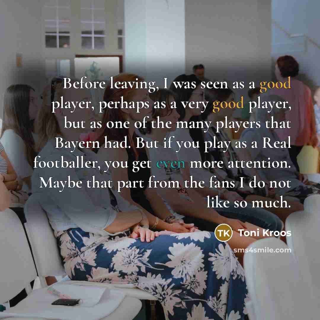 “Before leaving, I was seen as a good player, perhaps as a very good player, but as one of the many players that Bayern had. But if you play as a Real footballer, you get even more attention. Maybe that part from the fans I do not like so much.” quote by Toni Kroos