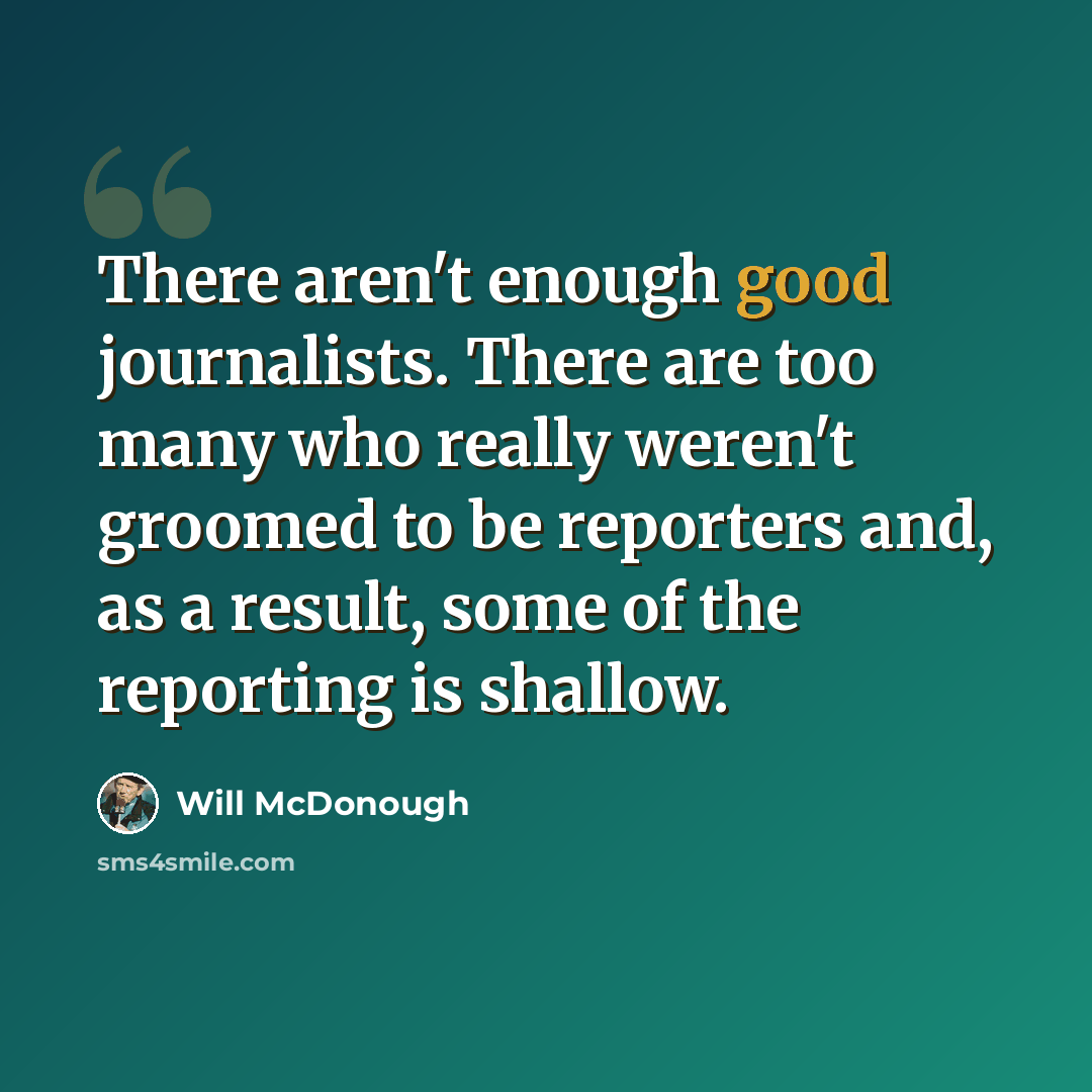 “There aren't enough good journalists. There are too many who really weren't groomed to be reporters and, as a result, some of the reporting is shallow.” quote by Will McDonough