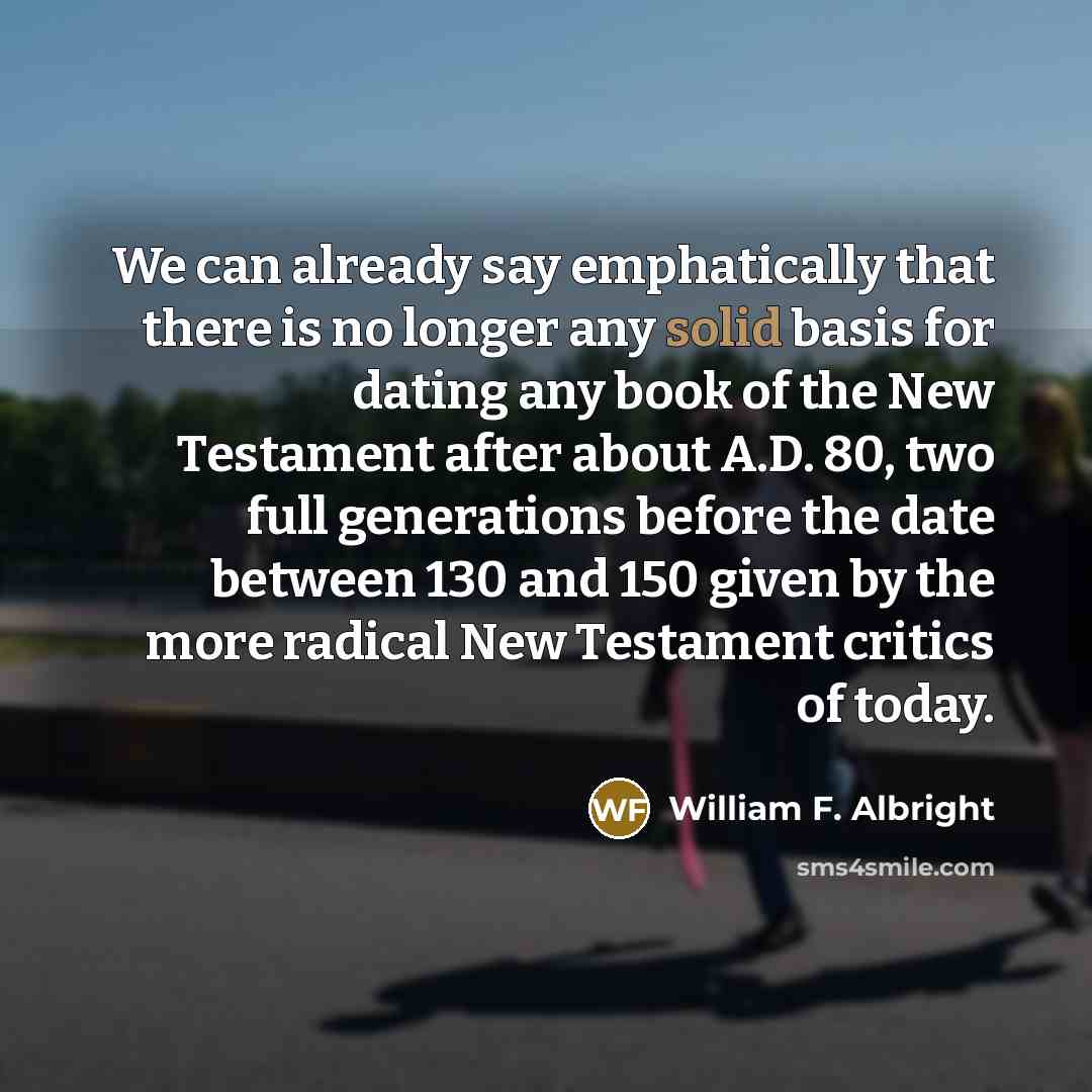 “We can already say emphatically that there is no longer any solid basis for dating any book of the New Testament after about A.D. 80, two full generations before the date between 130 and 150 given by the more radical New Testament critics of today.” quote by William F. Albright