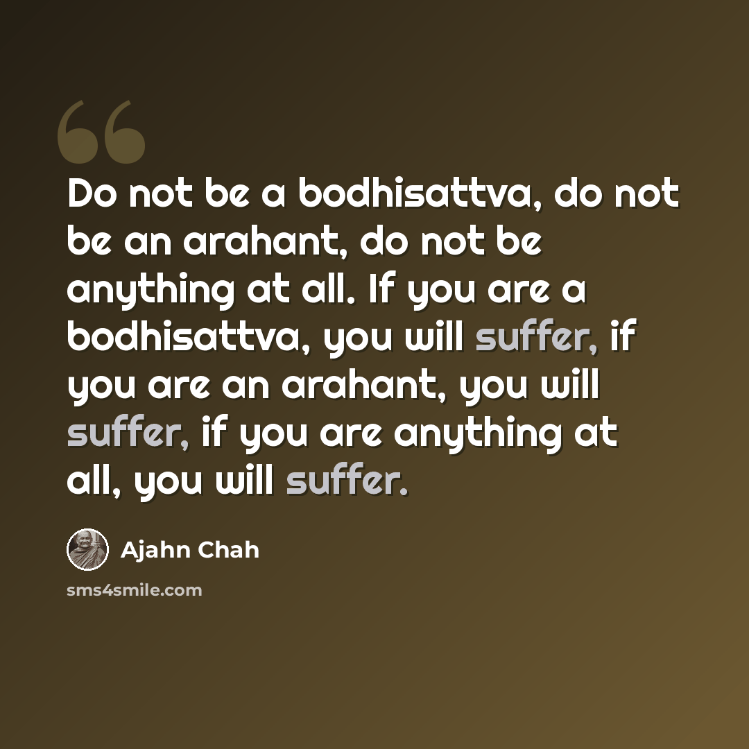 “Do not be a bodhisattva, do not be an arahant, do not be anything at all. If you are a bodhisattva, you will suffer, if you are an arahant, you will suffer, if you are anything at all, you will suffer.” quote by Ajahn Chah