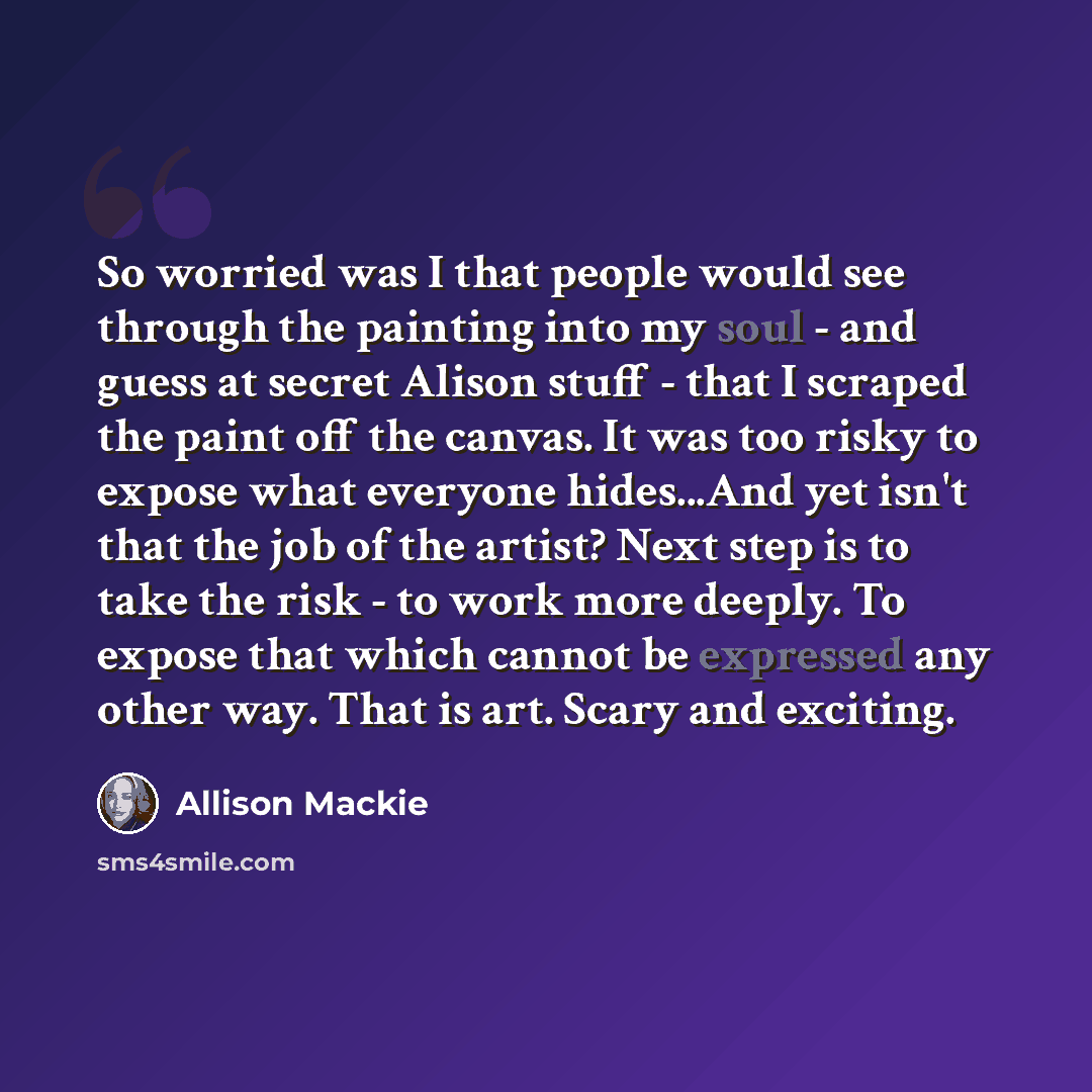 “So worried was I that people would see through the painting into my soul - and guess at secret Alison stuff - that I scraped the paint off the canvas. It was too risky to expose what everyone hides...And yet isn't that the job of the artist? Next step is to take the risk - to work more deeply. To…” quote by Allison Mackie