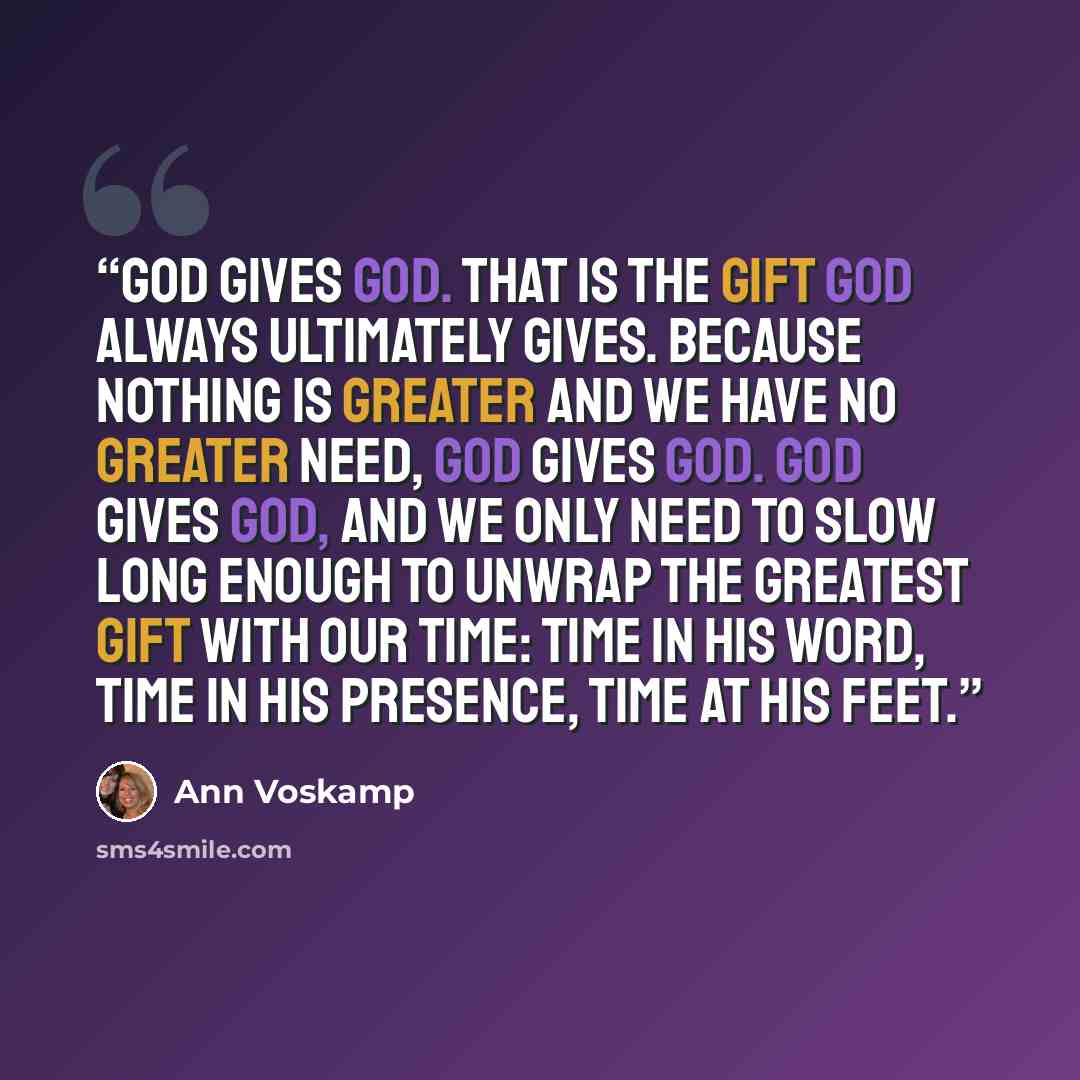 “God gives God. That is the gift God always ultimately gives. Because nothing is greater and we have no greater need, God gives God. God gives God, and we only need to slow long enough to unwrap the greatest Gift with our time: time in His Word, time in His presence, time at His feet.” quote by Ann Voskamp