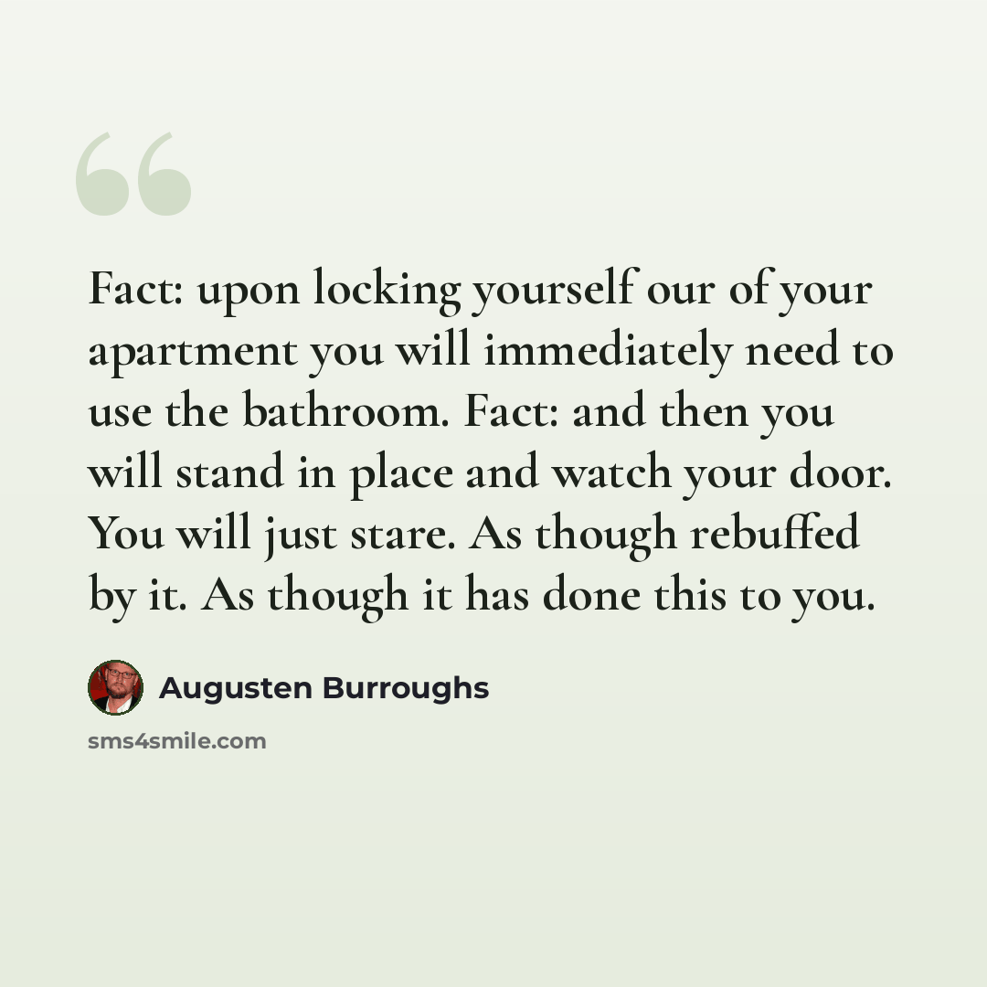 “Fact: upon locking yourself our of your apartment you will immediately need to use the bathroom. Fact: and then you will stand in place and watch your door. You will just stare. As though rebuffed by it. As though it has done this to you.” quote by Augusten Burroughs