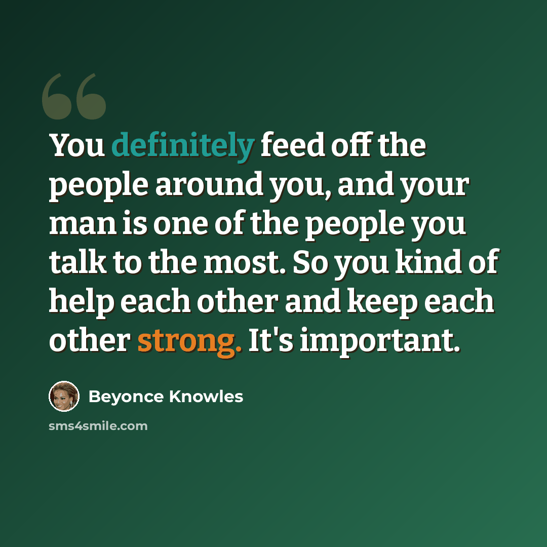 “You definitely feed off the people around you, and your man is one of the people you talk to the most. So you kind of help each other and keep each other strong. It's important.” quote by Beyonce Knowles