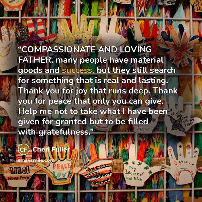 “COMPASSIONATE AND LOVING FATHER, many people have material goods and success, but they still search for something that is real and lasting. Thank you for joy that runs deep. Thank you for peace that only you can give. Help me not to take what I have been given for granted but to be filled with…” quote by Cheri Fuller