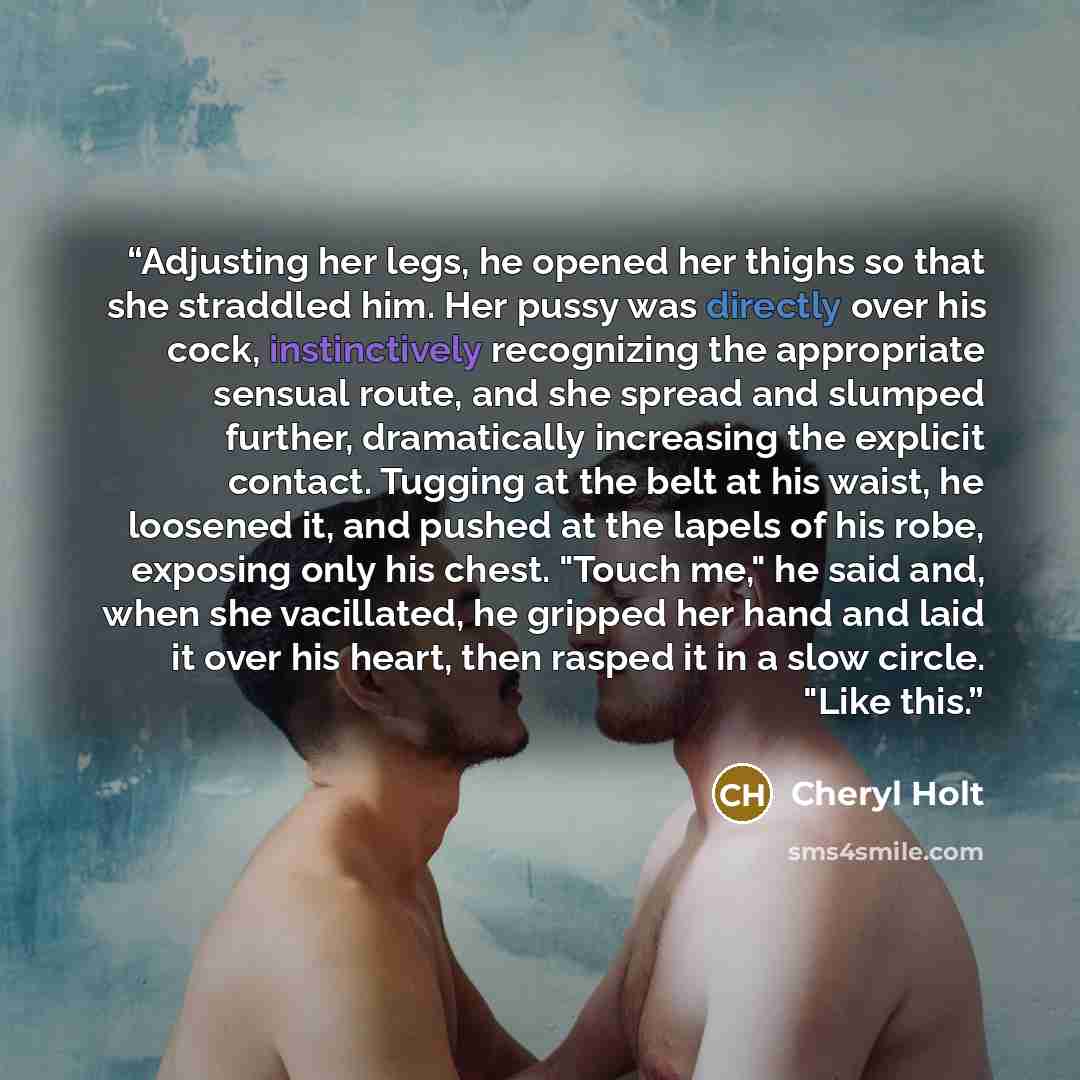 “Adjusting her legs, he opened her thighs so that she straddled him. Her pussy was directly over his cock, instinctively recognizing the appropriate sensual route, and she spread and slumped further, dramatically increasing the explicit contact. Tugging at the belt at his waist, he loosened it, and…” quote by Cheryl Holt