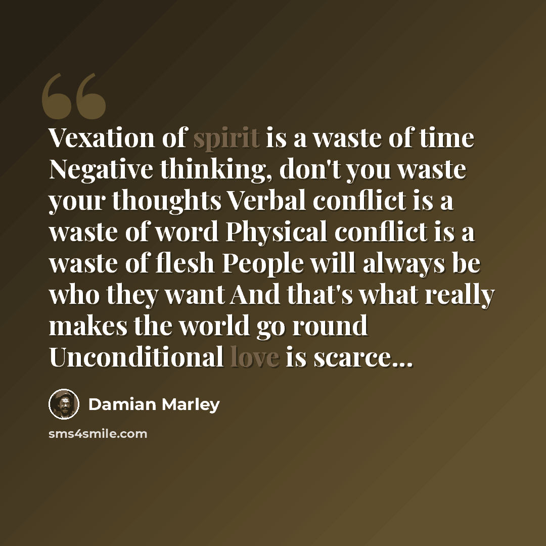 “Vexation of spirit is a waste of time Negative thinking, don't you waste your thoughts Verbal conflict is a waste of word Physical conflict is a waste of flesh People will always be who they want And that's what really makes the world go round Unconditional love is scarce...” quote by Damian Marley