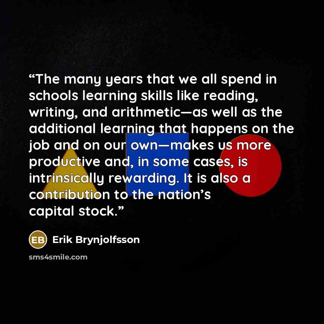“The many years that we all spend in schools learning skills like reading, writing, and arithmetic—as well as the additional learning that happens on the job and on our own—makes us more productive and, in some cases, is intrinsically rewarding. It is also a contribution to the nation’s capital…” quote by Erik Brynjolfsson