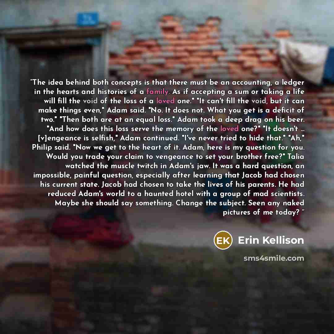 “The idea behind both concepts is that there must be an accounting, a ledger in the hearts and histories of a family. As if accepting a sum or taking a life will fill the void of the loss of a loved one." "It can't fill the void, but it can make things even," Adam said. "No. It does not. What you…” quote by Erin Kellison