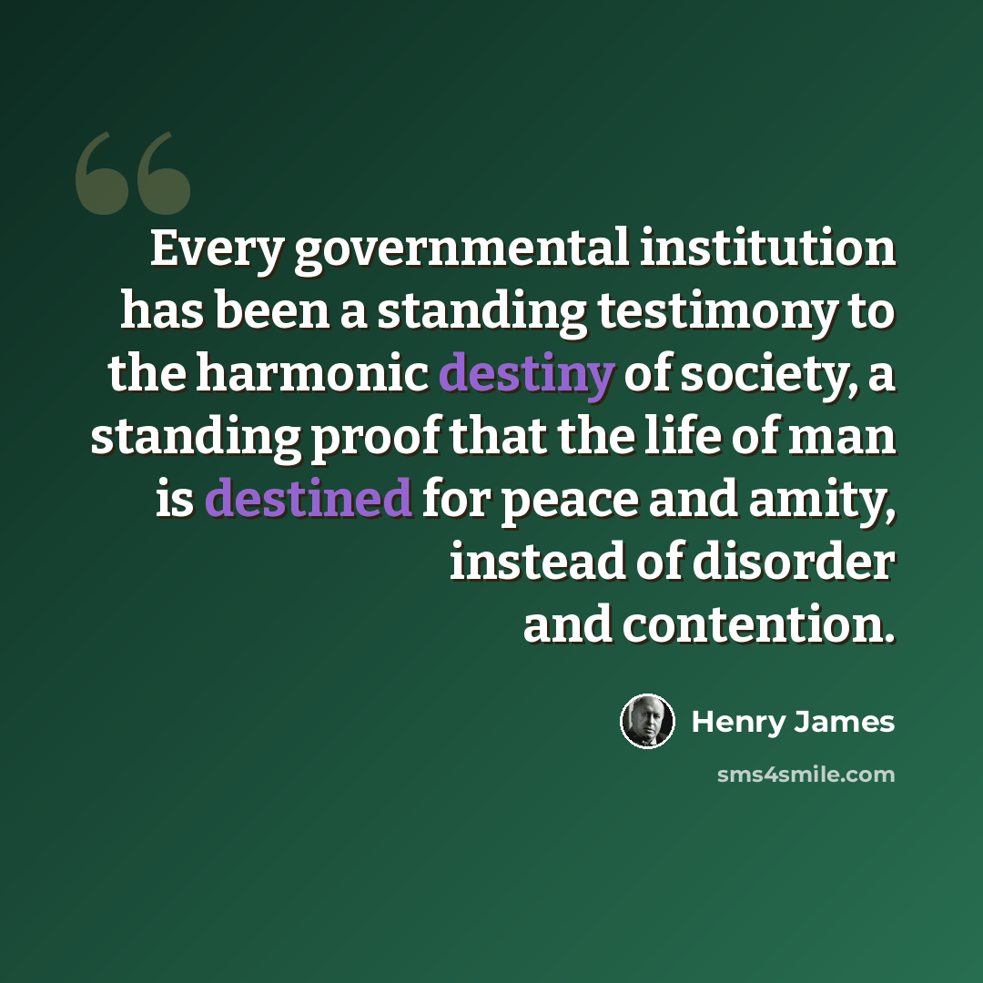 “Every governmental institution has been a standing testimony to the harmonic destiny of society, a standing proof that the life of man is destined for peace and amity, instead of disorder and contention.” quote by Henry James