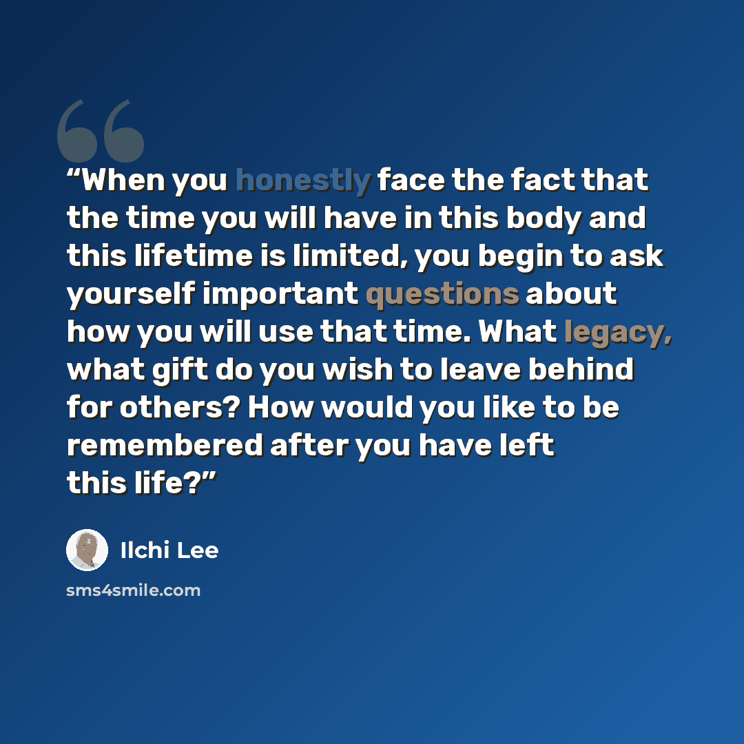 “When you honestly face the fact that the time you will have in this body and this lifetime is limited, you begin to ask yourself important questions about how you will use that time. What legacy, what gift do you wish to leave behind for others? How would you like to be remembered after you have…” quote by Ilchi Lee