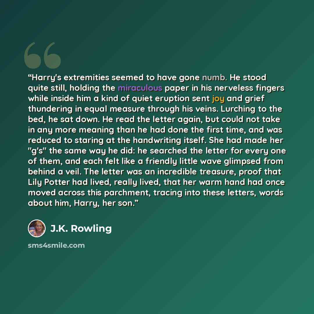 “Harry's extremities seemed to have gone numb. He stood quite still, holding the miraculous paper in his nerveless fingers while inside him a kind of quiet eruption sent joy and grief thundering in equal measure through his veins. Lurching to the bed, he sat down. He read the letter again, but…” quote by J.K. Rowling