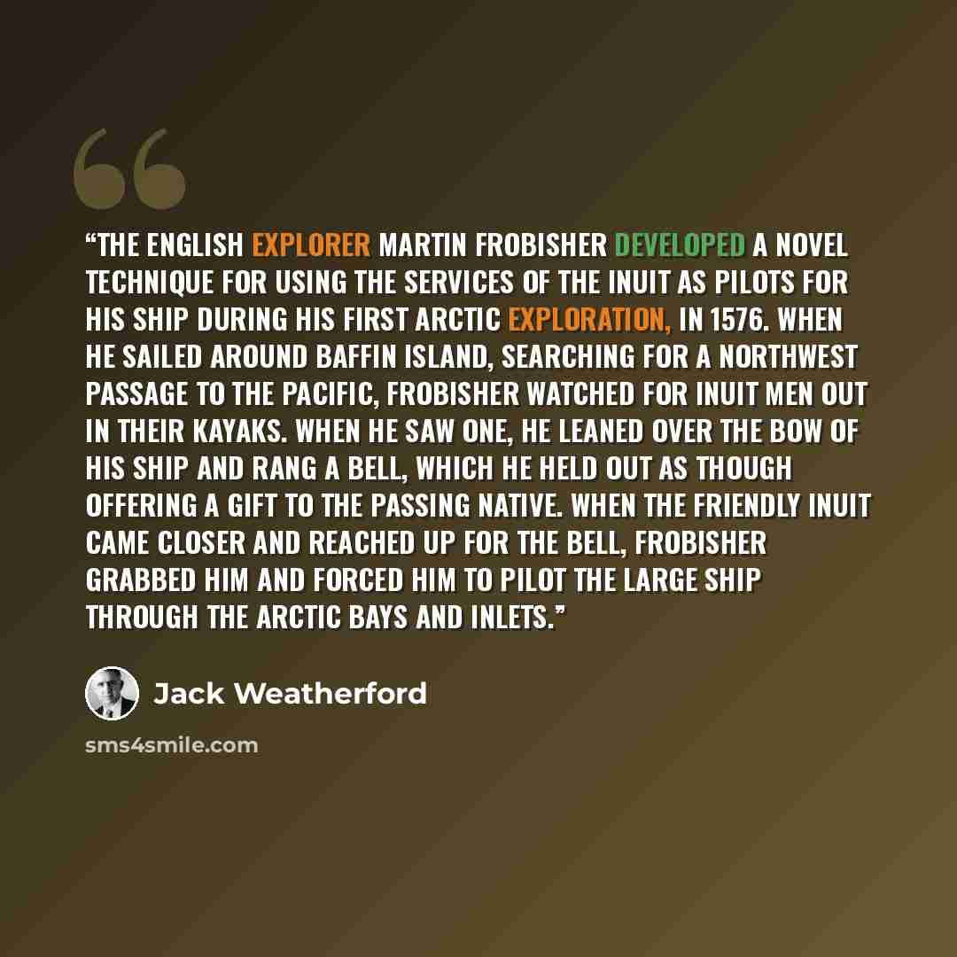 “The English explorer Martin Frobisher developed a novel technique for using the services of the Inuit as pilots for his ship during his first Arctic exploration, in 1576. When he sailed around Baffin Island, searching for a northwest passage to the Pacific, Frobisher watched for Inuit men out in…” quote by Jack Weatherford