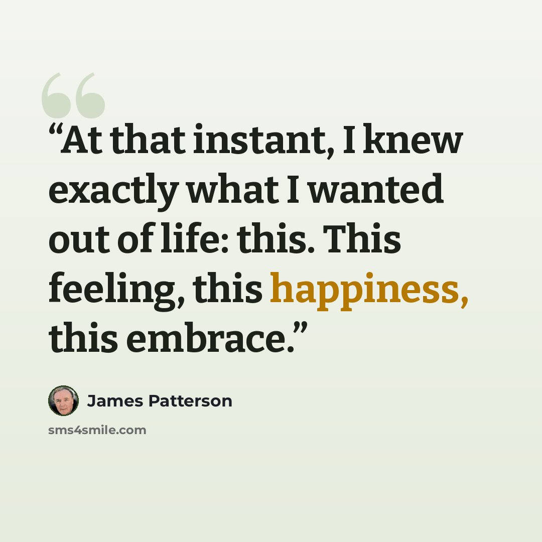 “At that instant, I knew exactly what I wanted out of life: this. This feeling, this happiness, this embrace.” quote by James Patterson