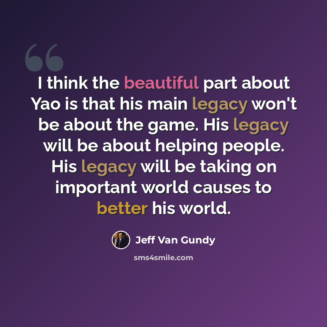 “I think the beautiful part about Yao is that his main legacy won't be about the game. His legacy will be about helping people. His legacy will be taking on important world causes to better his world.” quote by Jeff Van Gundy