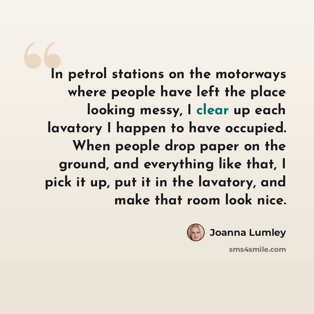 “In petrol stations on the motorways where people have left the place looking messy, I clear up each lavatory I happen to have occupied. When people drop paper on the ground, and everything like that, I pick it up, put it in the lavatory, and make that room look nice.” quote by Joanna Lumley