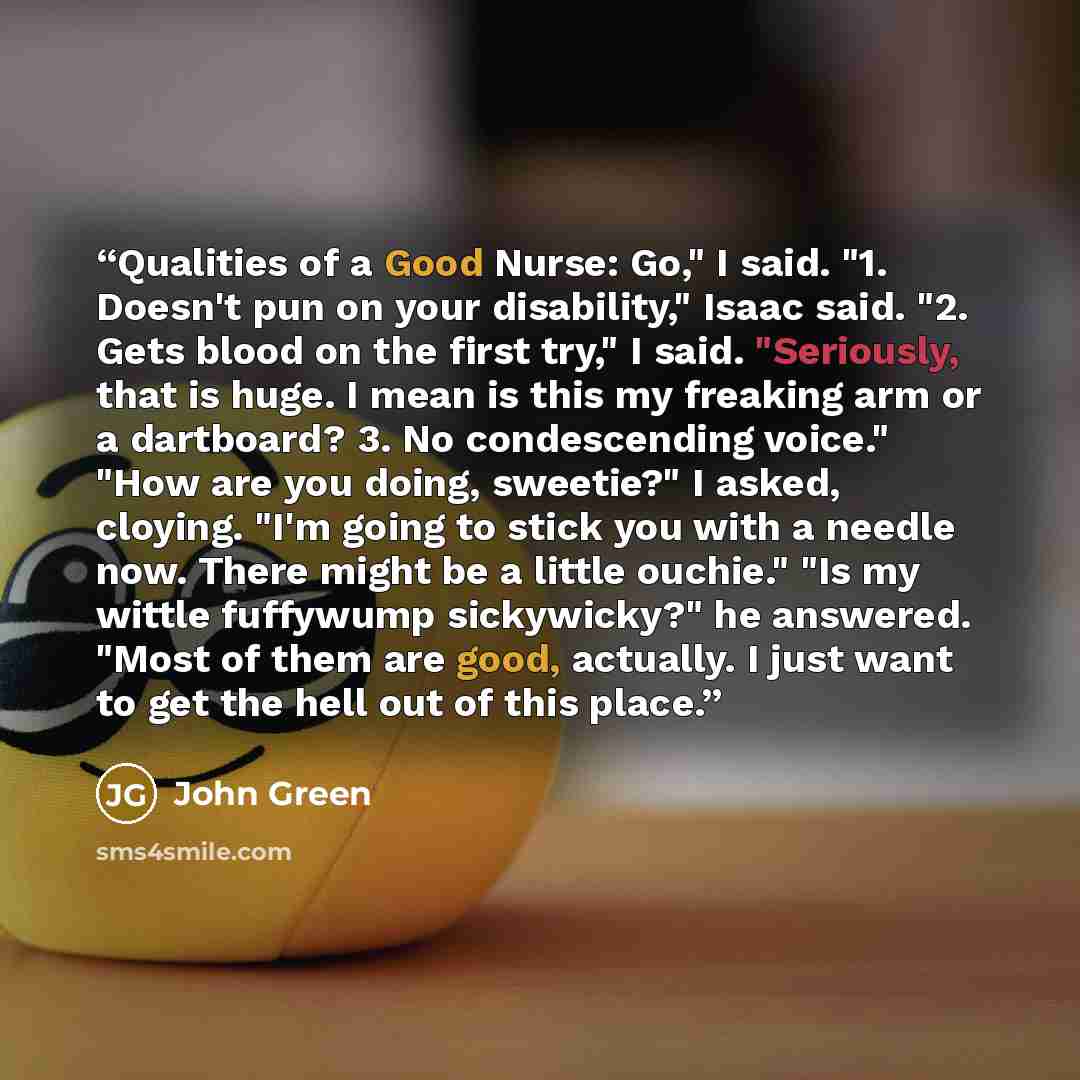 “Qualities of a Good Nurse: Go," I said. "1. Doesn't pun on your disability," Isaac said. "2. Gets blood on the first try," I said. "Seriously, that is huge. I mean is this my freaking arm or a dartboard? 3. No condescending voice." "How are you doing, sweetie?" I asked, cloying. "I'm going to…” quote by John Green