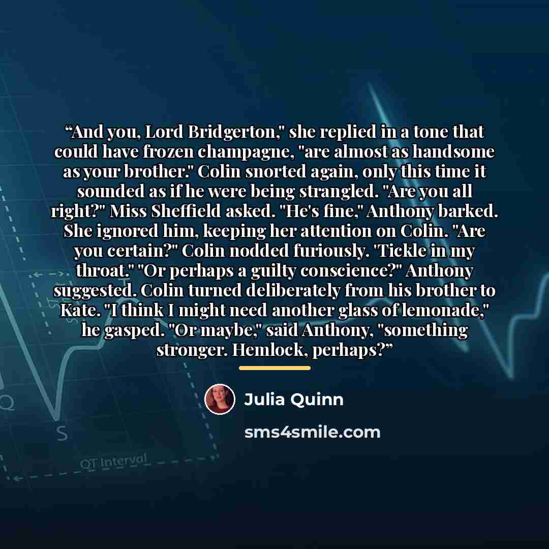 “And you, Lord Bridgerton," she replied in a tone that could have frozen champagne, "are almost as handsome as your brother." Colin snorted again, only this time it sounded as if he were being strangled. "Are you all right?" Miss Sheffield asked. "He's fine," Anthony barked. She ignored him…” quote by Julia Quinn