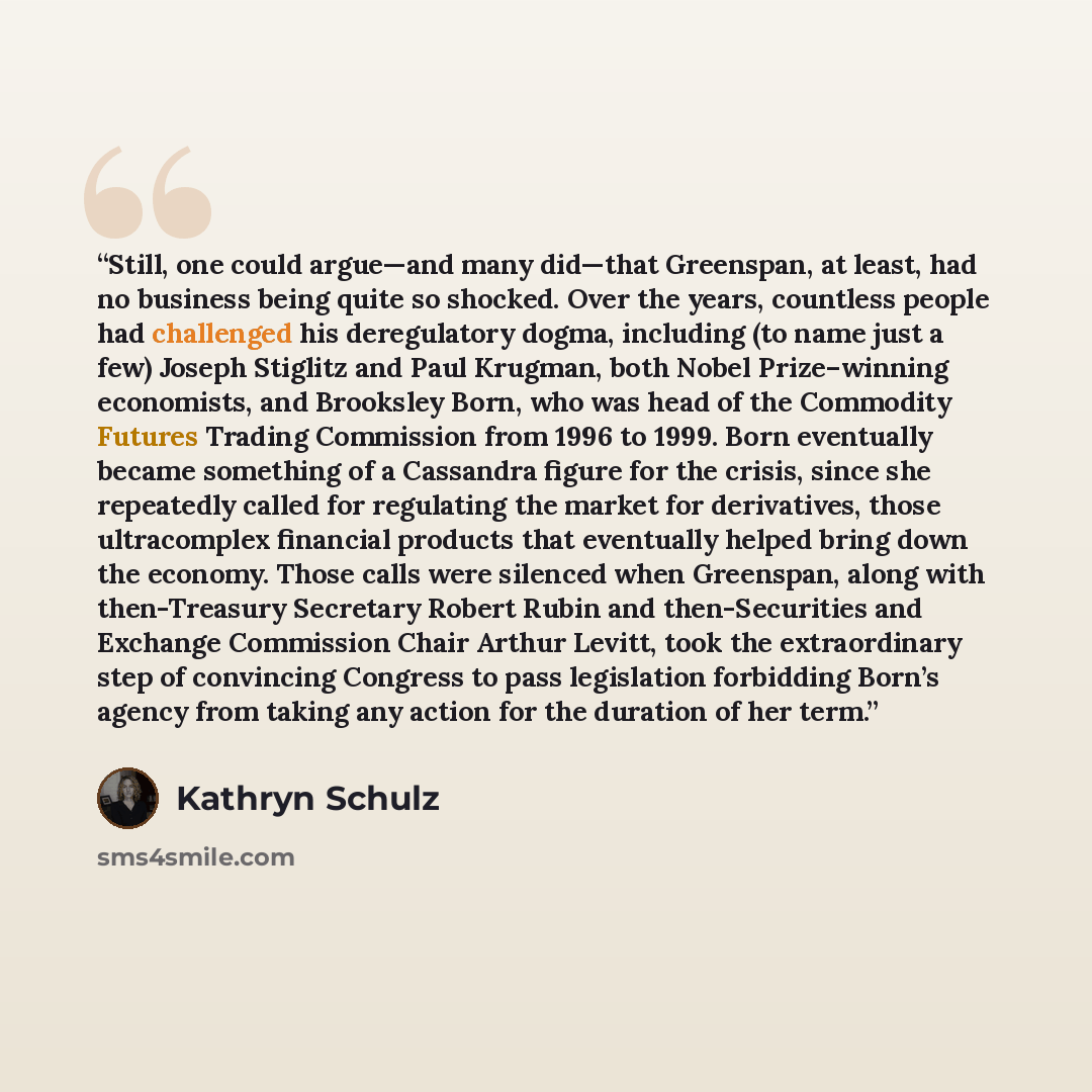 “Still, one could argue—and many did—that Greenspan, at least, had no business being quite so shocked. Over the years, countless people had challenged his deregulatory dogma, including (to name just a few) Joseph Stiglitz and Paul Krugman, both Nobel Prize–winning economists, and Brooksley Born…” quote by Kathryn Schulz