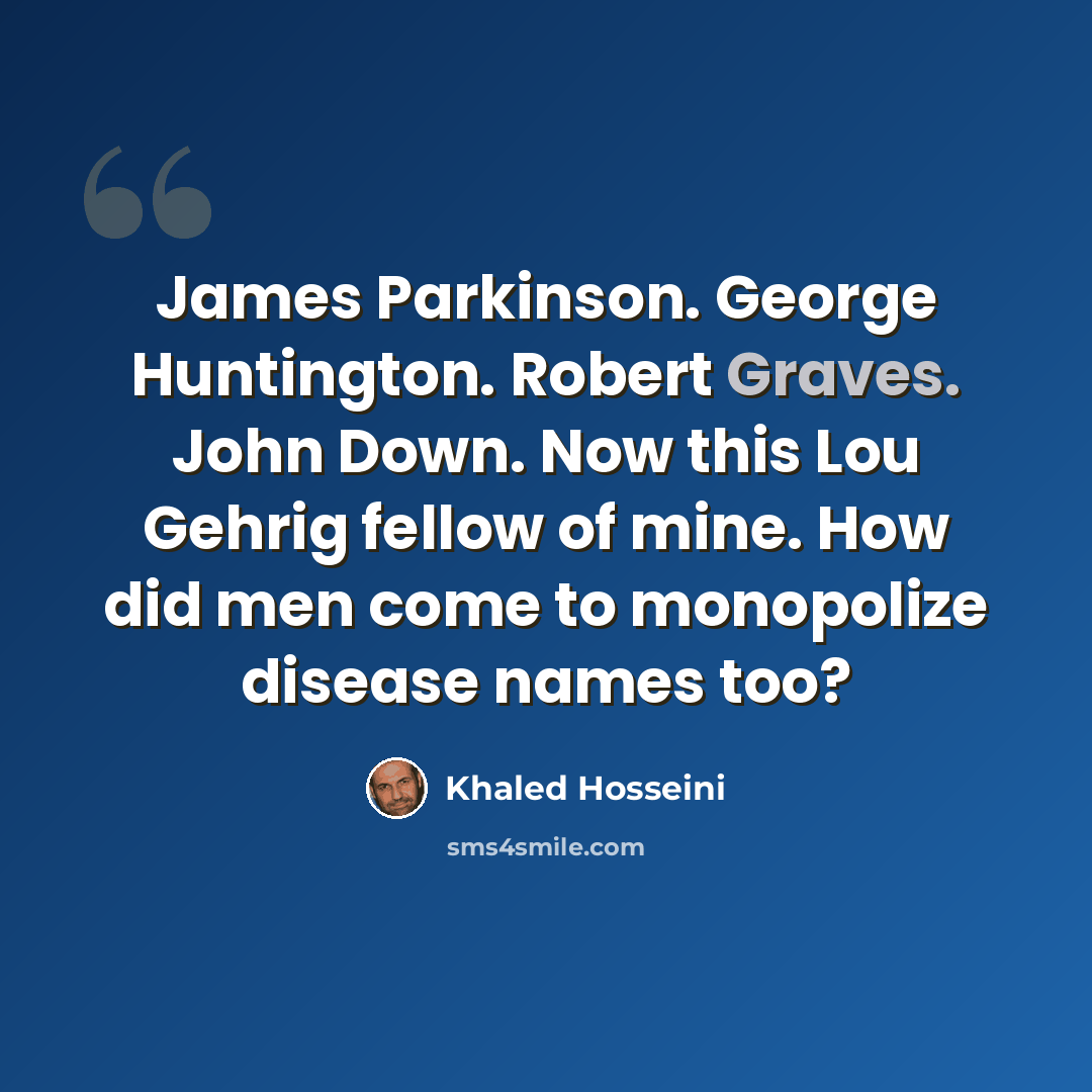 “James Parkinson. George Huntington. Robert Graves. John Down. Now this Lou Gehrig fellow of mine. How did men come to monopolize disease names too?” quote by Khaled Hosseini