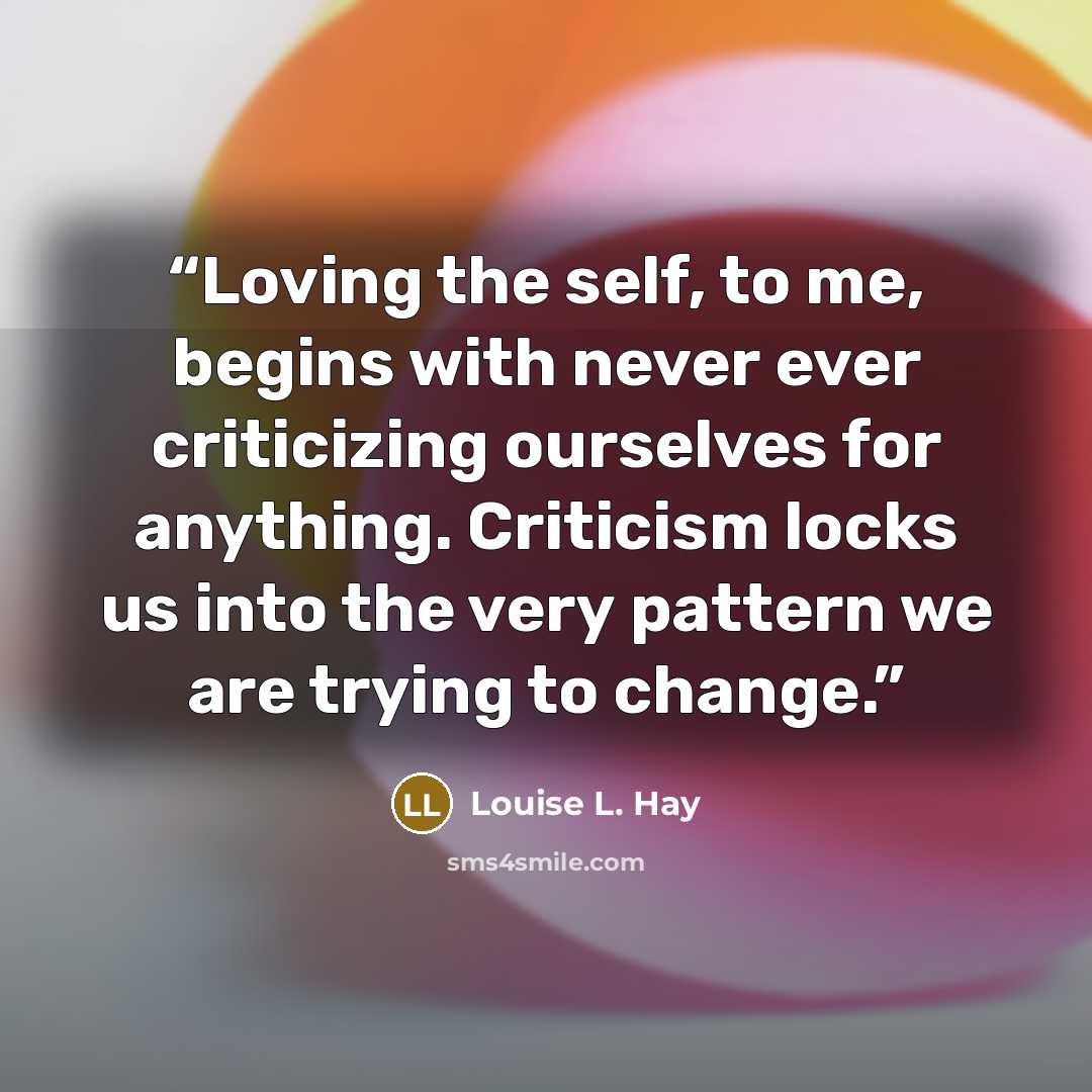 “Loving the self, to me, begins with never ever criticizing ourselves for anything. Criticism locks us into the very pattern we are trying to change.” quote by Louise L. Hay