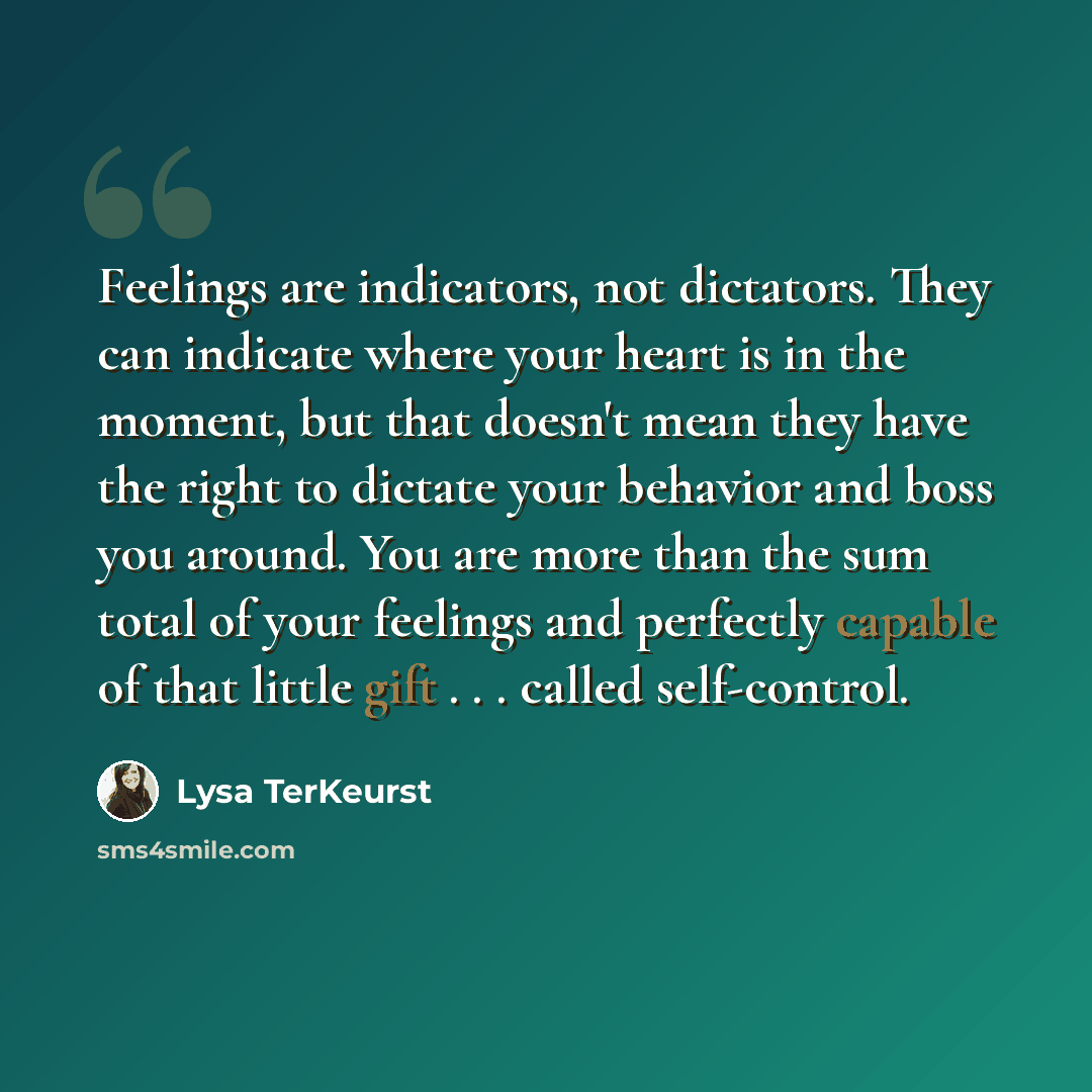 “Feelings are indicators, not dictators. They can indicate where your heart is in the moment, but that doesn't mean they have the right to dictate your behavior and boss you around. You are more than the sum total of your feelings and perfectly capable of that little gift . . . called self-control.” quote by Lysa TerKeurst
