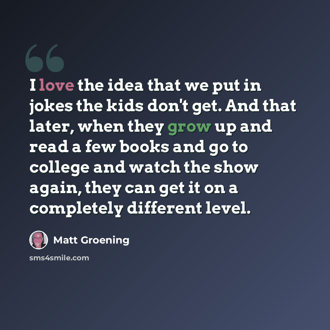 “I love the idea that we put in jokes the kids don't get. And that later, when they grow up and read a few books and go to college and watch the show again, they can get it on a completely different level.” quote by Matt Groening