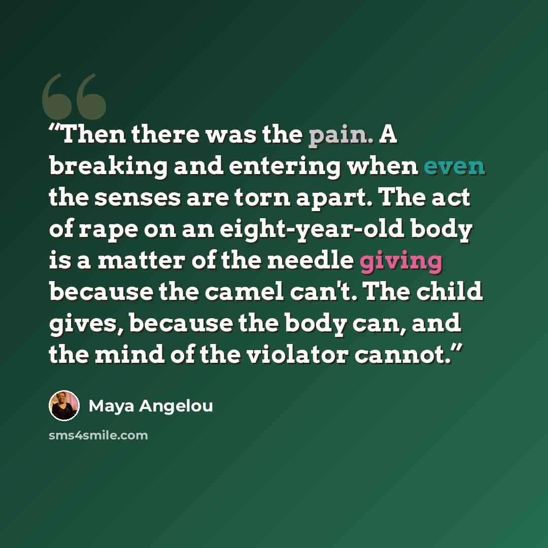 “Then there was the pain. A breaking and entering when even the senses are torn apart. The act of rape on an eight-year-old body is a matter of the needle giving because the camel can't. The child gives, because the body can, and the mind of the violator cannot.” quote by Maya Angelou