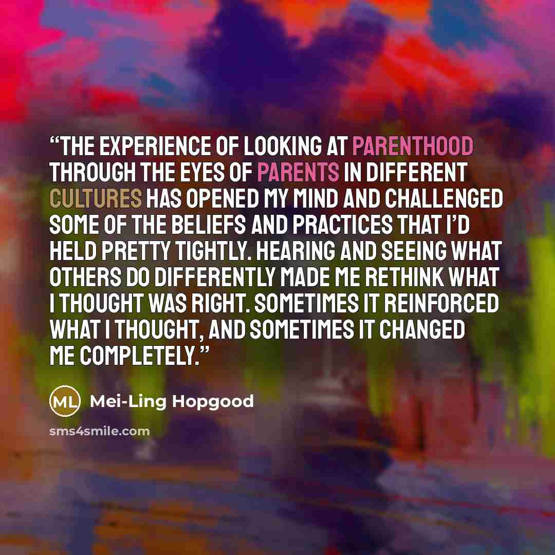 “The experience of looking at parenthood through the eyes of parents in different cultures has opened my mind and challenged some of the beliefs and practices that I’d held pretty tightly. Hearing and seeing what others do differently made me rethink what I thought was right. Sometimes it…” quote by Mei-Ling Hopgood