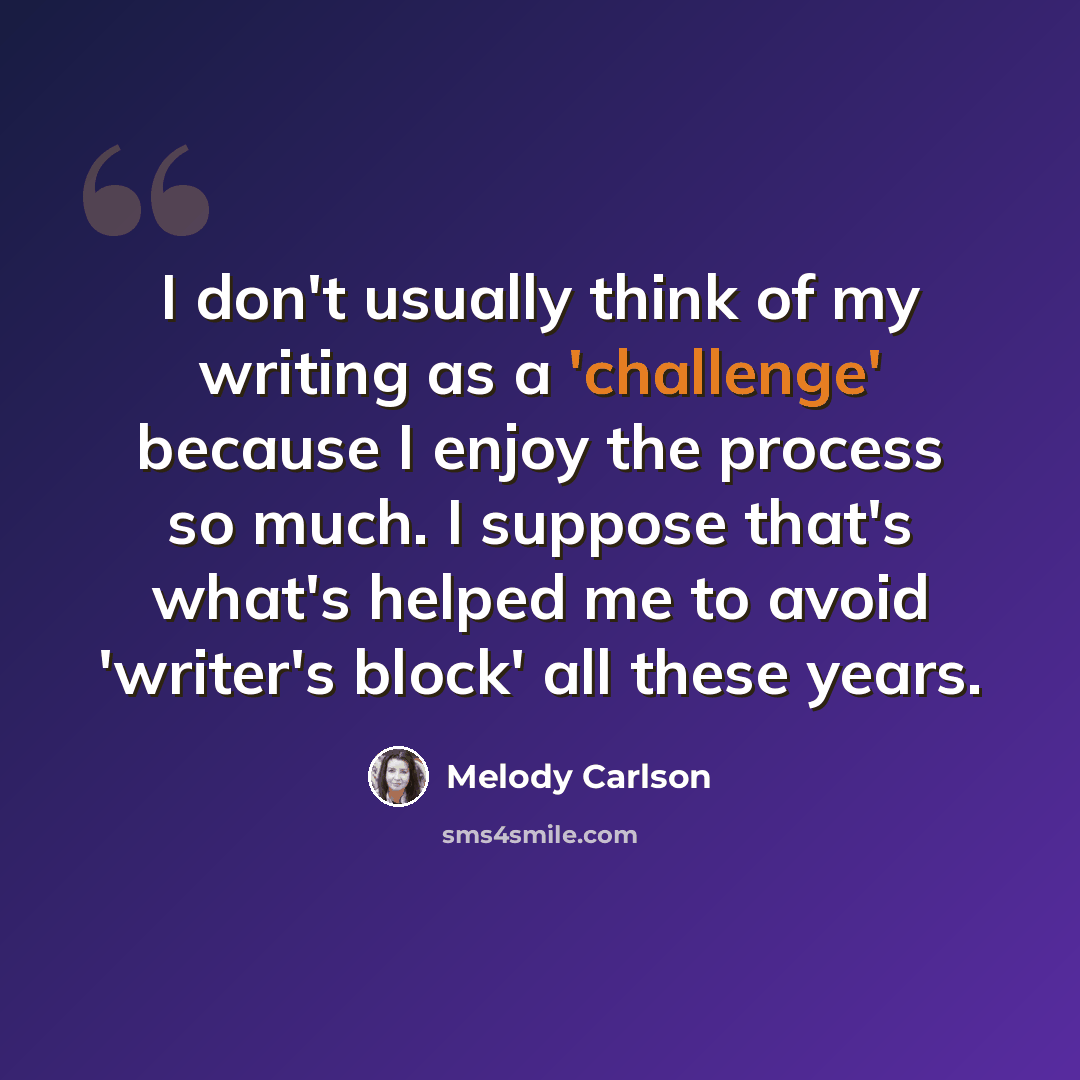 “I don't usually think of my writing as a 'challenge' because I enjoy the process so much. I suppose that's what's helped me to avoid 'writer's block' all these years.” quote by Melody Carlson