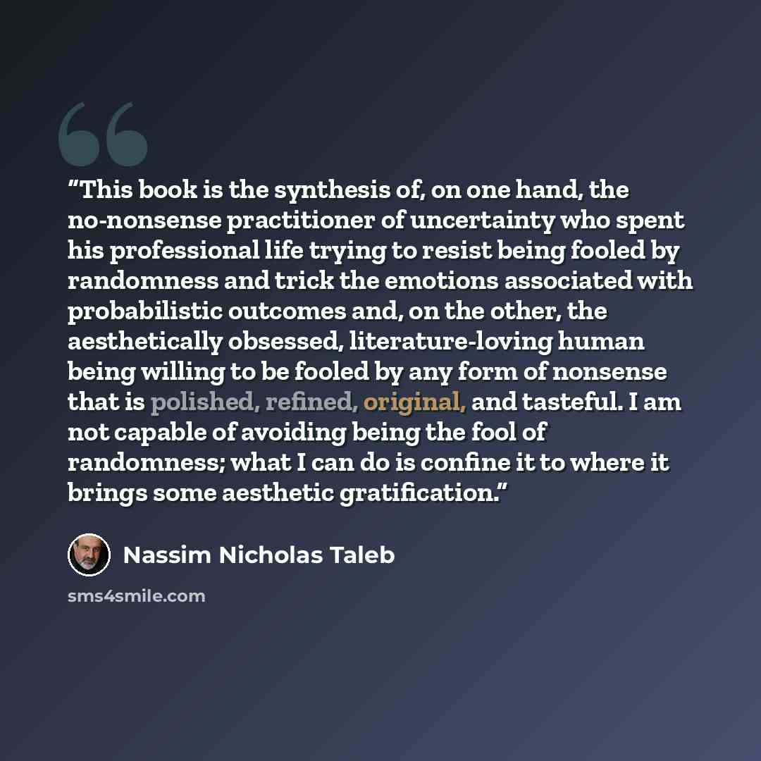 “This book is the synthesis of, on one hand, the no-nonsense practitioner of uncertainty who spent his professional life trying to resist being fooled by randomness and trick the emotions associated with probabilistic outcomes and, on the other, the aesthetically obsessed, literature-loving human…” quote by Nassim Nicholas Taleb