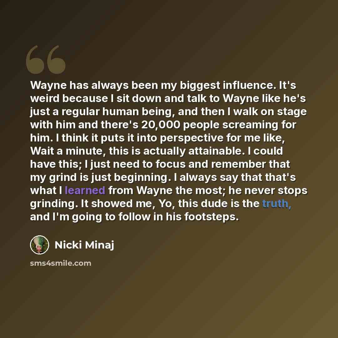 “Wayne has always been my biggest influence. It's weird because I sit down and talk to Wayne like he's just a regular human being, and then I walk on stage with him and there's 20,000 people screaming for him. I think it puts it into perspective for me like, Wait a minute, this is actually…” quote by Nicki Minaj