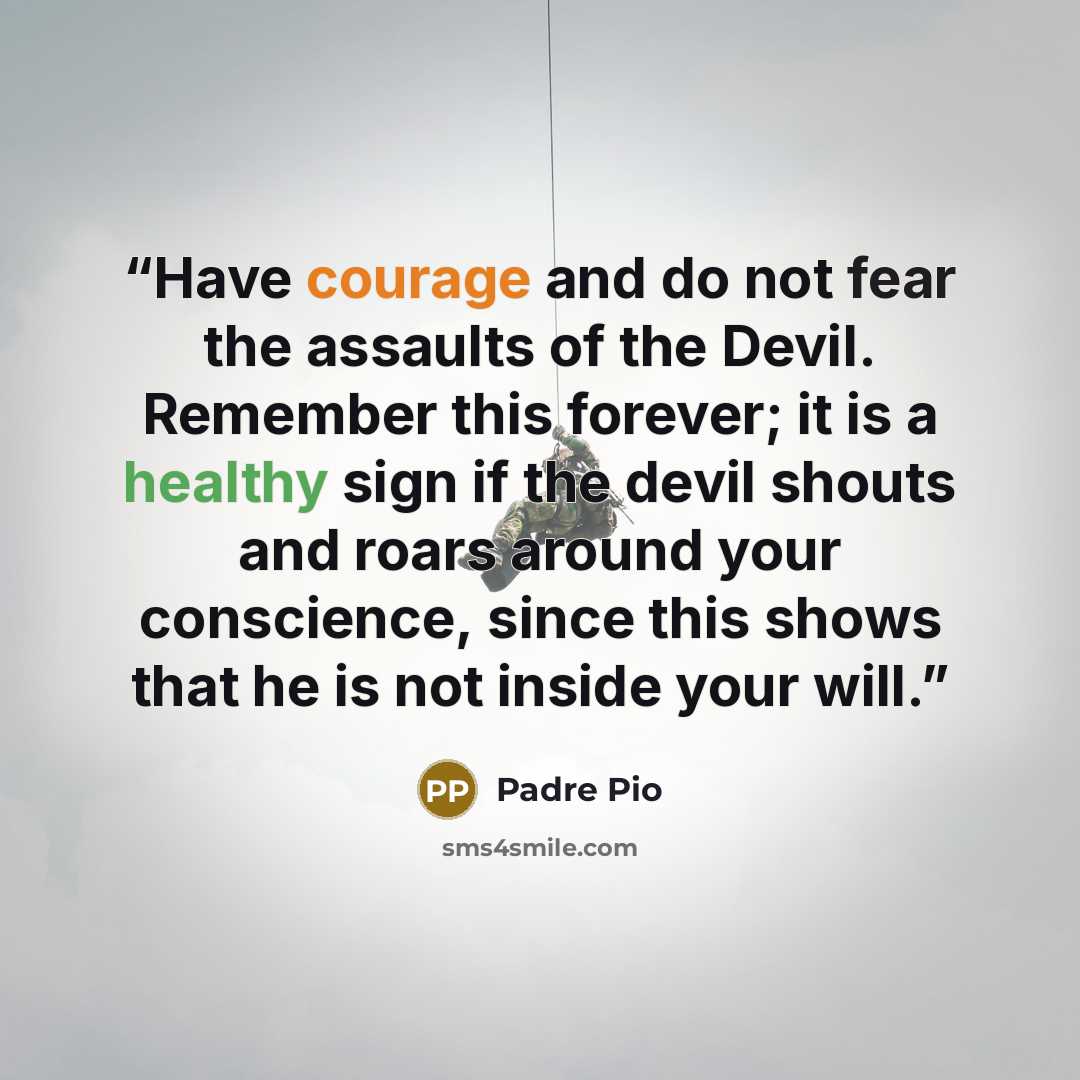 “Have courage and do not fear the assaults of the Devil. Remember this forever; it is a healthy sign if the devil shouts and roars around your conscience, since this shows that he is not inside your will.” quote by Padre Pio